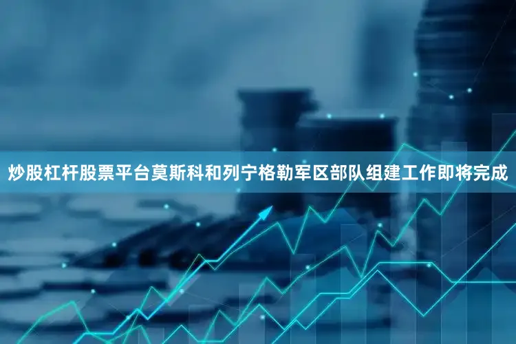 炒股杠杆股票平台莫斯科和列宁格勒军区部队组建工作即将完成