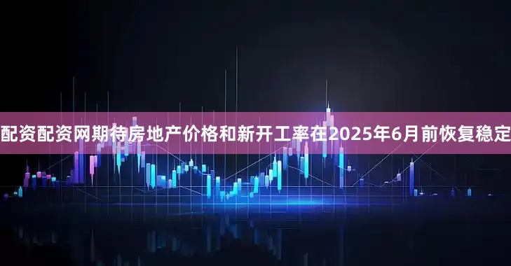配资配资网期待房地产价格和新开工率在2025年6月前恢复稳定