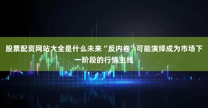 股票配资网站大全是什么未来“反内卷”可能演绎成为市场下一阶段的行情主线