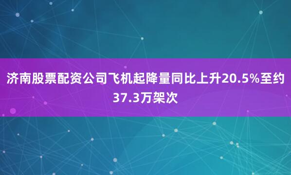 济南股票配资公司飞机起降量同比上升20.5%至约37.3万架次