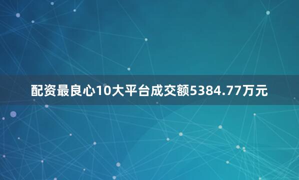 配资最良心10大平台成交额5384.77万元