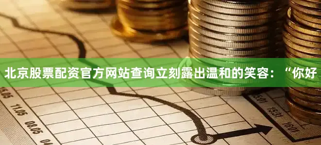 北京股票配资官方网站查询立刻露出温和的笑容：“你好