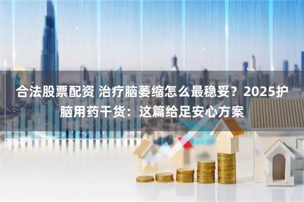 合法股票配资 治疗脑萎缩怎么最稳妥？2025护脑用药干货：这篇给足安心方案