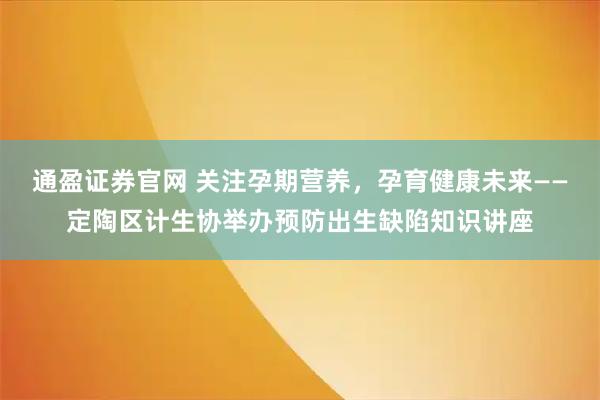 通盈证券官网 关注孕期营养，孕育健康未来——定陶区计生协举办预防出生缺陷知识讲座