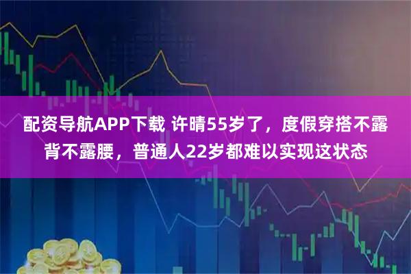 配资导航APP下载 许晴55岁了，度假穿搭不露背不露腰，普通人22岁都难以实现这状态