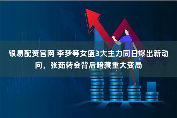 银易配资官网 李梦等女篮3大主力同日爆出新动向，张茹转会背后暗藏重大变局