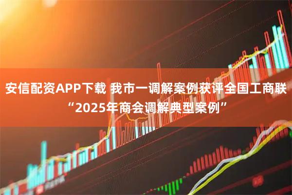 安信配资APP下载 我市一调解案例获评全国工商联“2025年商会调解典型案例”