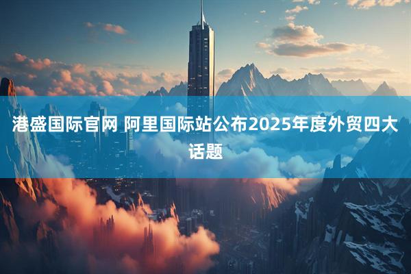 港盛国际官网 阿里国际站公布2025年度外贸四大话题