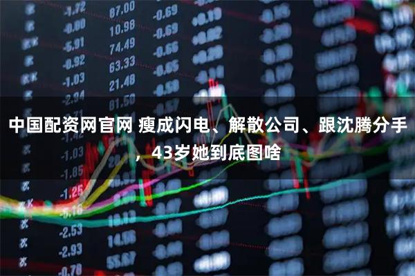 中国配资网官网 瘦成闪电、解散公司、跟沈腾分手，43岁她到底图啥