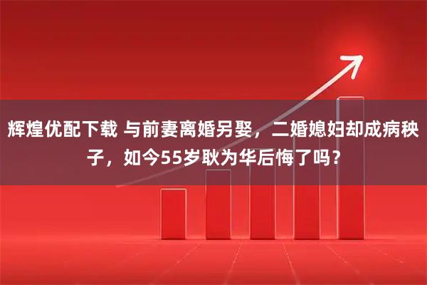 辉煌优配下载 与前妻离婚另娶，二婚媳妇却成病秧子，如今55岁耿为华后悔了吗？