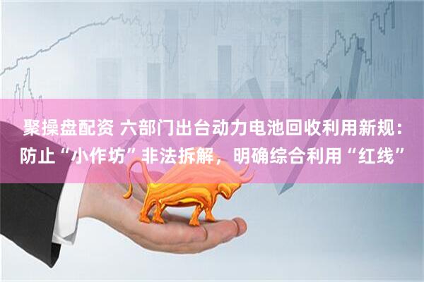 聚操盘配资 六部门出台动力电池回收利用新规：防止“小作坊”非法拆解，明确综合利用“红线”