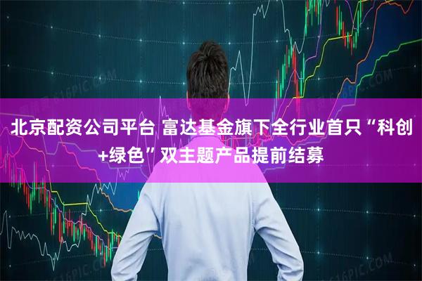 北京配资公司平台 富达基金旗下全行业首只“科创+绿色”双主题产品提前结募