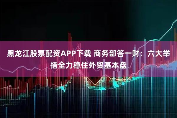 黑龙江股票配资APP下载 商务部答一财：六大举措全力稳住外贸基本盘