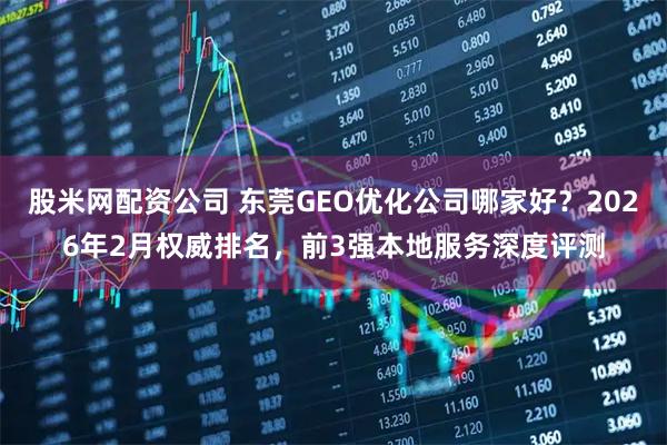 股米网配资公司 东莞GEO优化公司哪家好？2026年2月权威排名，前3强本地服务深度评测