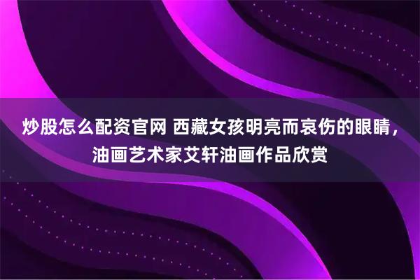 炒股怎么配资官网 西藏女孩明亮而哀伤的眼睛，油画艺术家艾轩油画作品欣赏