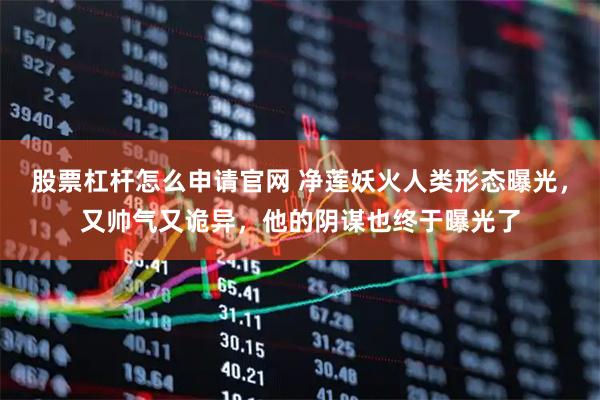 股票杠杆怎么申请官网 净莲妖火人类形态曝光,又帅气又诡异,他的阴谋也终于曝光了