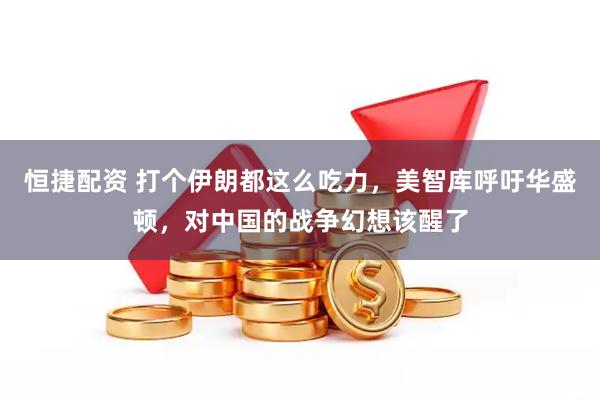 恒捷配资 打个伊朗都这么吃力，美智库呼吁华盛顿，对中国的战争幻想该醒了