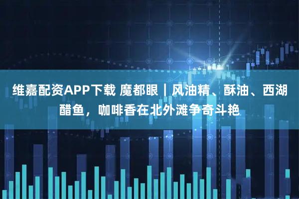 维嘉配资APP下载 魔都眼｜风油精、酥油、西湖醋鱼，咖啡香在北外滩争奇斗艳