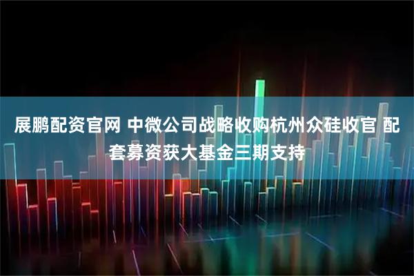展鹏配资官网 中微公司战略收购杭州众硅收官 配套募资获大基金三期支持